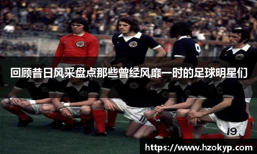 回顾昔日风采盘点那些曾经风靡一时的足球明星们